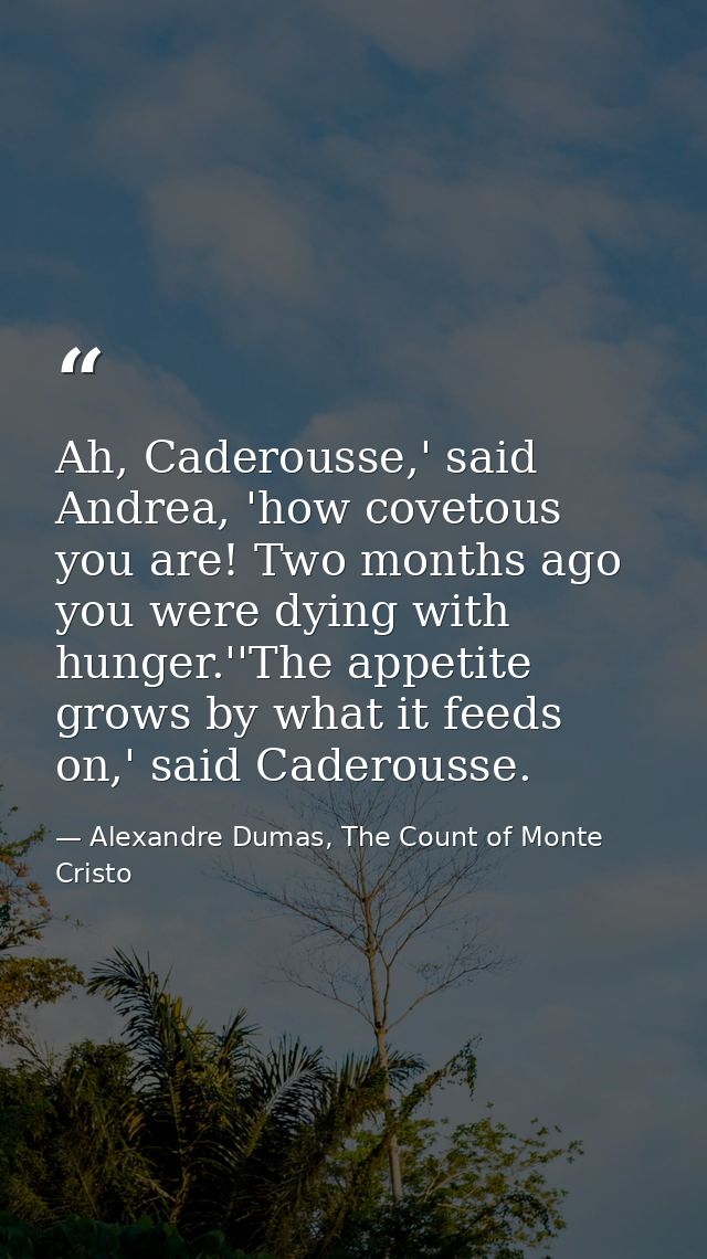 Ah, Caderousse,' said Andrea, 'how covetous you are! Two months ago you were dying with hunger.''The appetite grows by w — Alexandre Dumas, The Count of Monte Cristo
