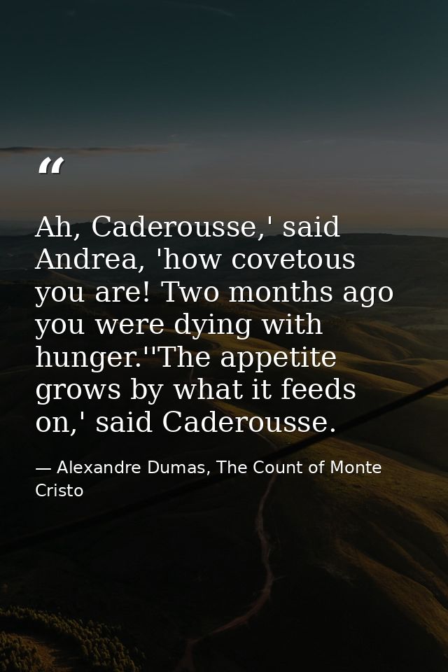 Ah, Caderousse,' said Andrea, 'how covetous you are! Two months ago you were dying with hunger.''The appetite grows by w — Alexandre Dumas, The Count of Monte Cristo