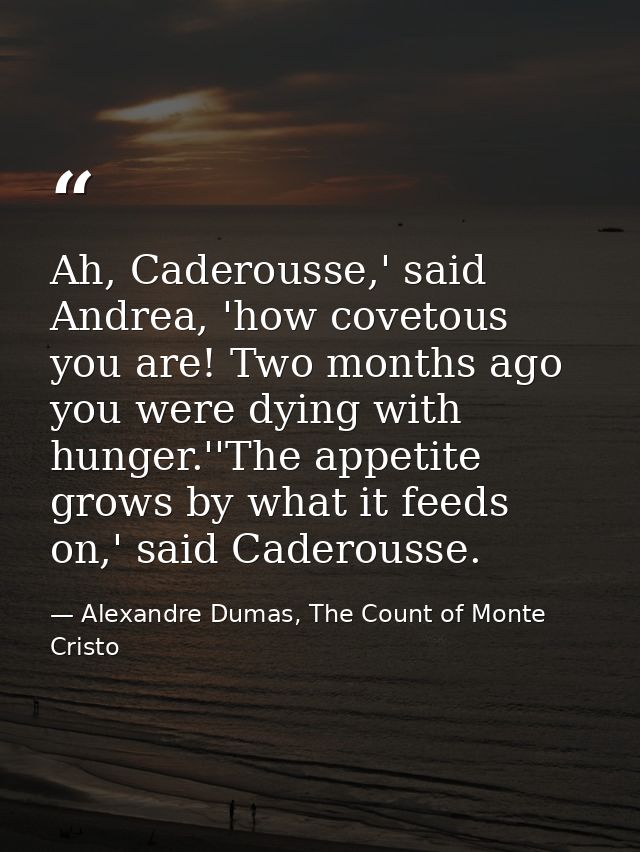 Ah, Caderousse,' said Andrea, 'how covetous you are! Two months ago you were dying with hunger.''The appetite grows by w — Alexandre Dumas, The Count of Monte Cristo
