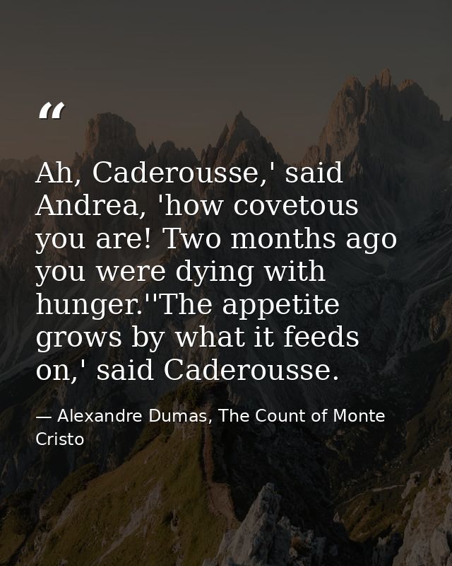 Ah, Caderousse,' said Andrea, 'how covetous you are! Two months ago you were dying with hunger.''The appetite grows by w — Alexandre Dumas, The Count of Monte Cristo