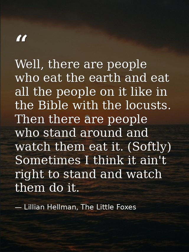 Well, there are people who eat the earth and eat all the people on it like in the Bible with the locusts. Then there are — Lillian Hellman, The Little Foxes