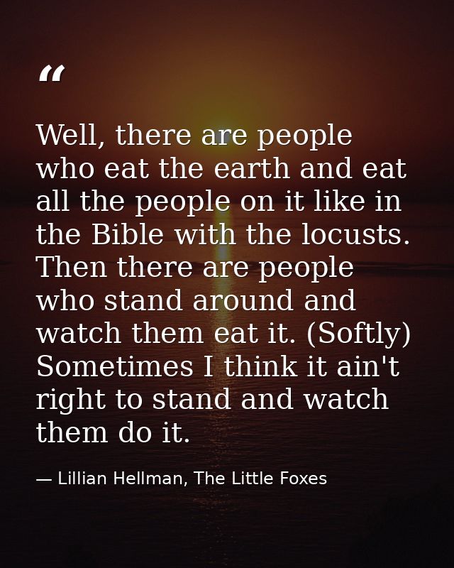 Well, there are people who eat the earth and eat all the people on it like in the Bible with the locusts. Then there are — Lillian Hellman, The Little Foxes