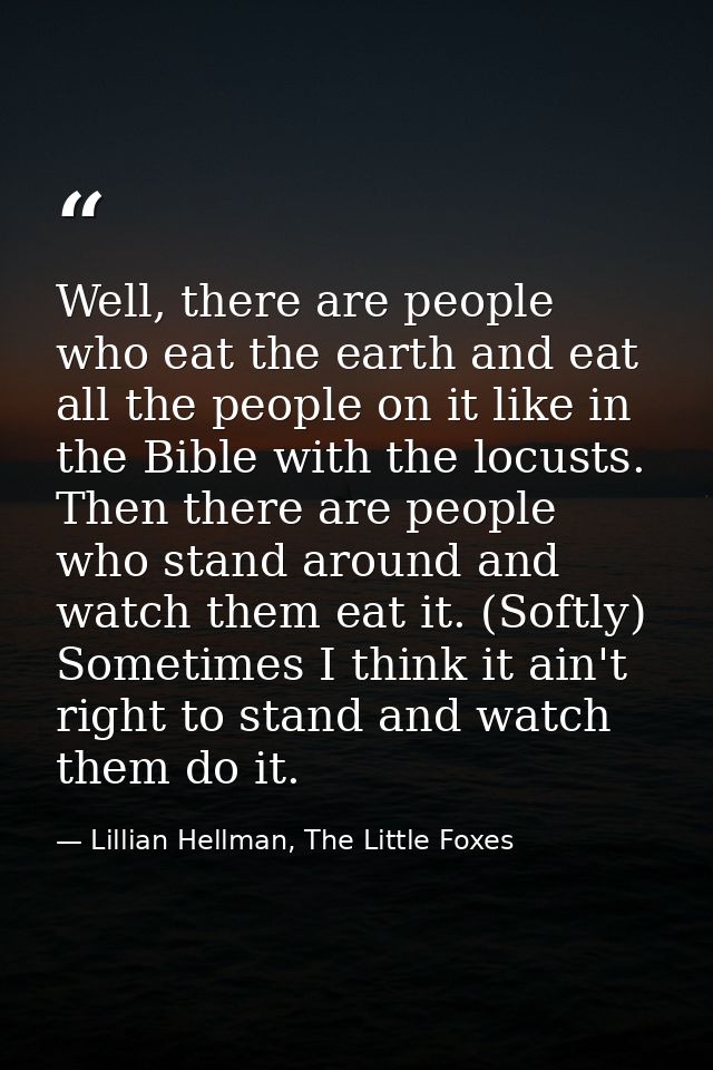 Well, there are people who eat the earth and eat all the people on it like in the Bible with the locusts. Then there are — Lillian Hellman, The Little Foxes