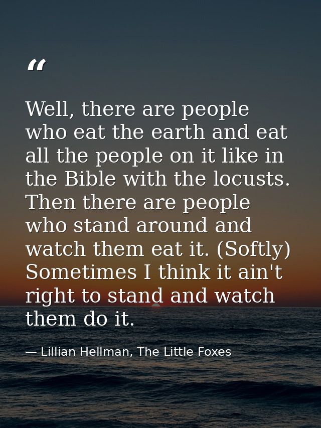 Well, there are people who eat the earth and eat all the people on it like in the Bible with the locusts. Then there are — Lillian Hellman, The Little Foxes