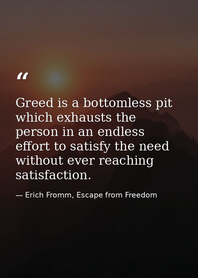 Greed is a bottomless pit which exhausts the person in an endless effort to satisfy the need without ever reaching satis — Erich Fromm, Escape from Freedom