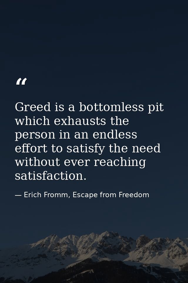 Greed is a bottomless pit which exhausts the person in an endless effort to satisfy the need without ever reaching satis — Erich Fromm, Escape from Freedom