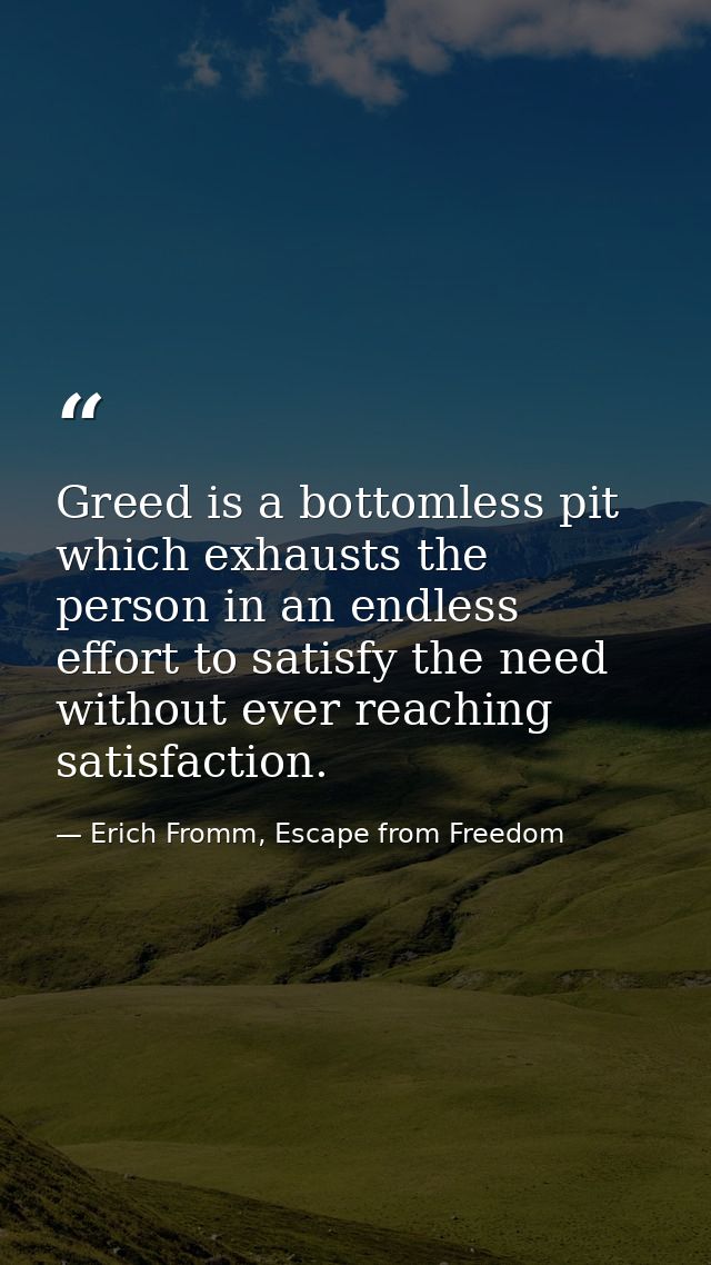 Greed is a bottomless pit which exhausts the person in an endless effort to satisfy the need without ever reaching satis — Erich Fromm, Escape from Freedom
