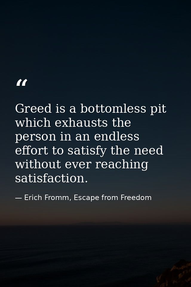 Greed is a bottomless pit which exhausts the person in an endless effort to satisfy the need without ever reaching satis — Erich Fromm, Escape from Freedom
