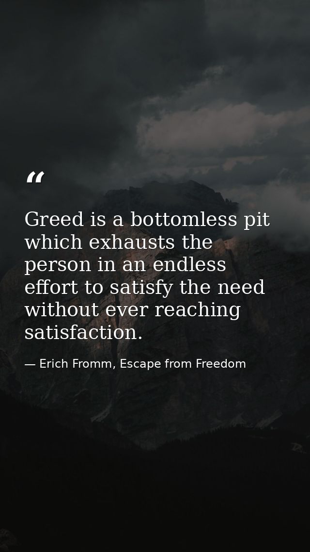 Greed is a bottomless pit which exhausts the person in an endless effort to satisfy the need without ever reaching satis — Erich Fromm, Escape from Freedom