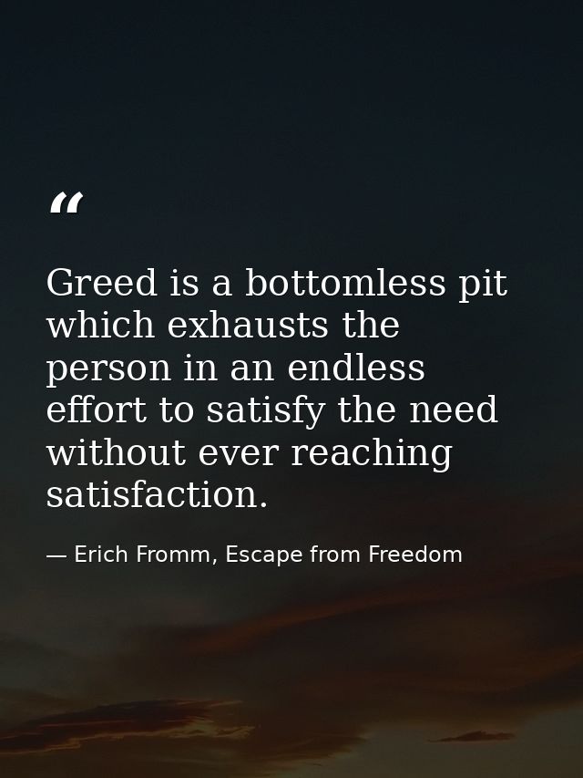 Greed is a bottomless pit which exhausts the person in an endless effort to satisfy the need without ever reaching satis — Erich Fromm, Escape from Freedom