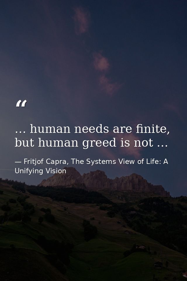 … human needs are finite, but human greed is not … — Fritjof Capra, The Systems View of Life: A Unifying Vision