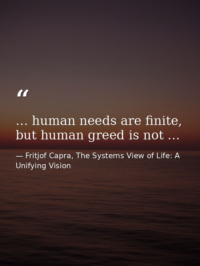 … human needs are finite, but human greed is not … — Fritjof Capra, The Systems View of Life: A Unifying Vision