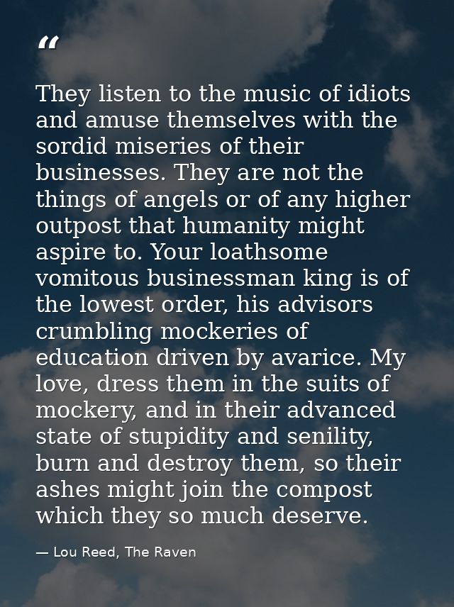 They listen to the music of idiots and amuse themselves with the sordid miseries of their businesses. They are not the t — Lou Reed, The Raven