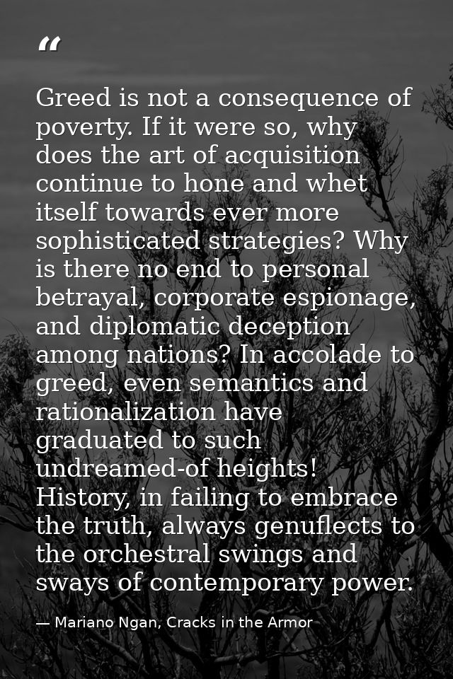Greed is not a consequence of poverty. If it were so, why does the art of acquisition continue to hone and whet itself t — Mariano Ngan, Cracks in the Armor