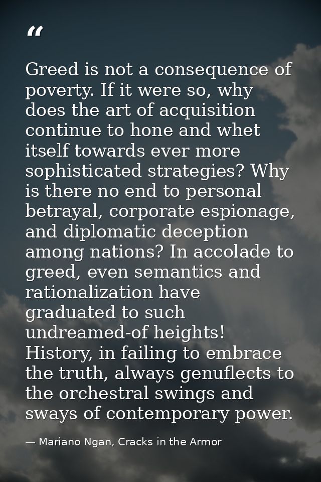 Greed is not a consequence of poverty. If it were so, why does the art of acquisition continue to hone and whet itself t — Mariano Ngan, Cracks in the Armor
