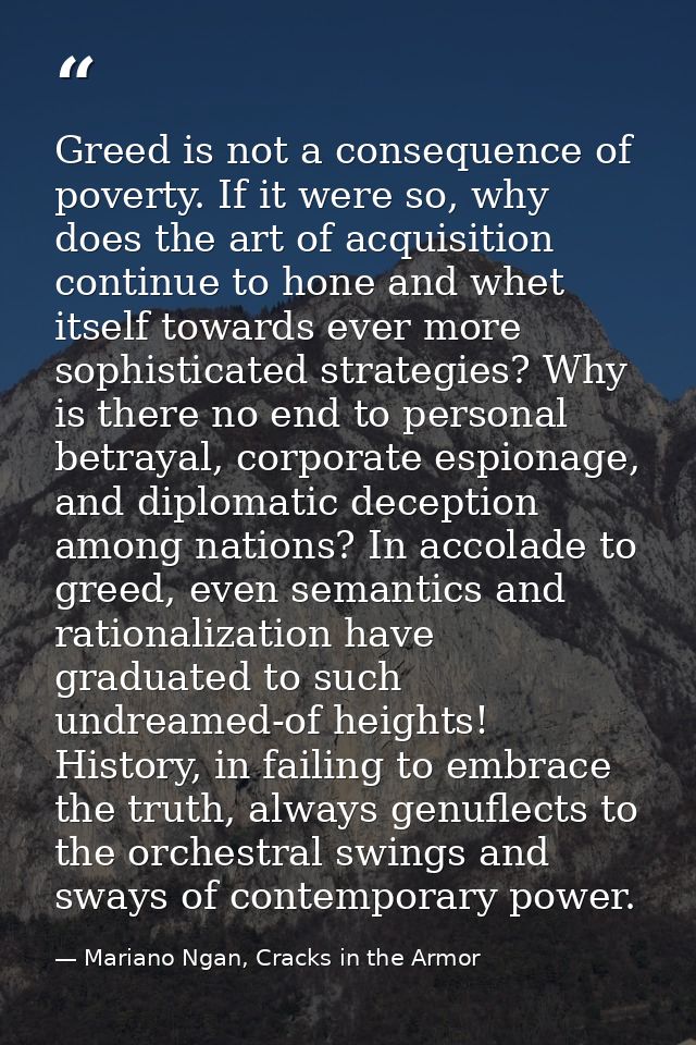 Greed is not a consequence of poverty. If it were so, why does the art of acquisition continue to hone and whet itself t — Mariano Ngan, Cracks in the Armor