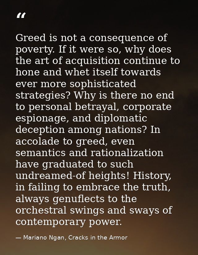 Greed is not a consequence of poverty. If it were so, why does the art of acquisition continue to hone and whet itself t — Mariano Ngan, Cracks in the Armor