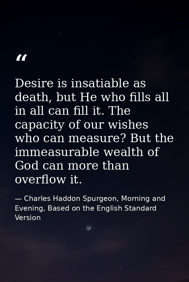Desire is insatiable as death, but He who fills all in all can fill it. The capacity of our wishes who can measure? But  — Charles Haddon Spurgeon, Morning and Evening, Based on the English Standard Version