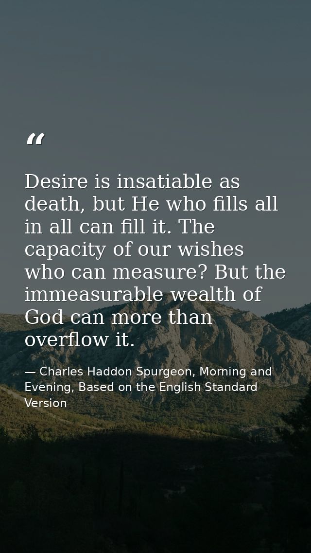 Desire is insatiable as death, but He who fills all in all can fill it. The capacity of our wishes who can measure? But  — Charles Haddon Spurgeon, Morning and Evening, Based on the English Standard Version