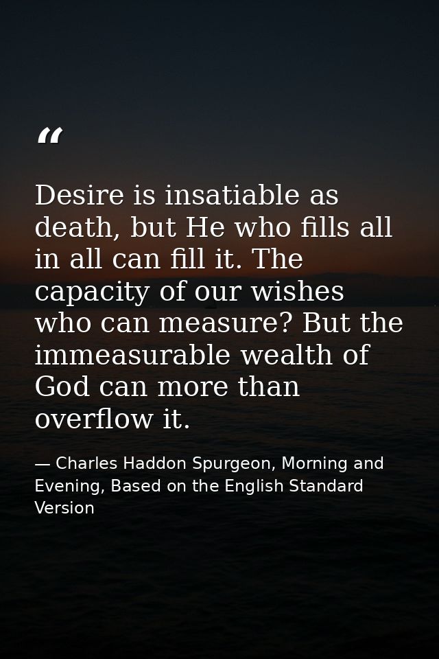 Desire is insatiable as death, but He who fills all in all can fill it. The capacity of our wishes who can measure? But  — Charles Haddon Spurgeon, Morning and Evening, Based on the English Standard Version