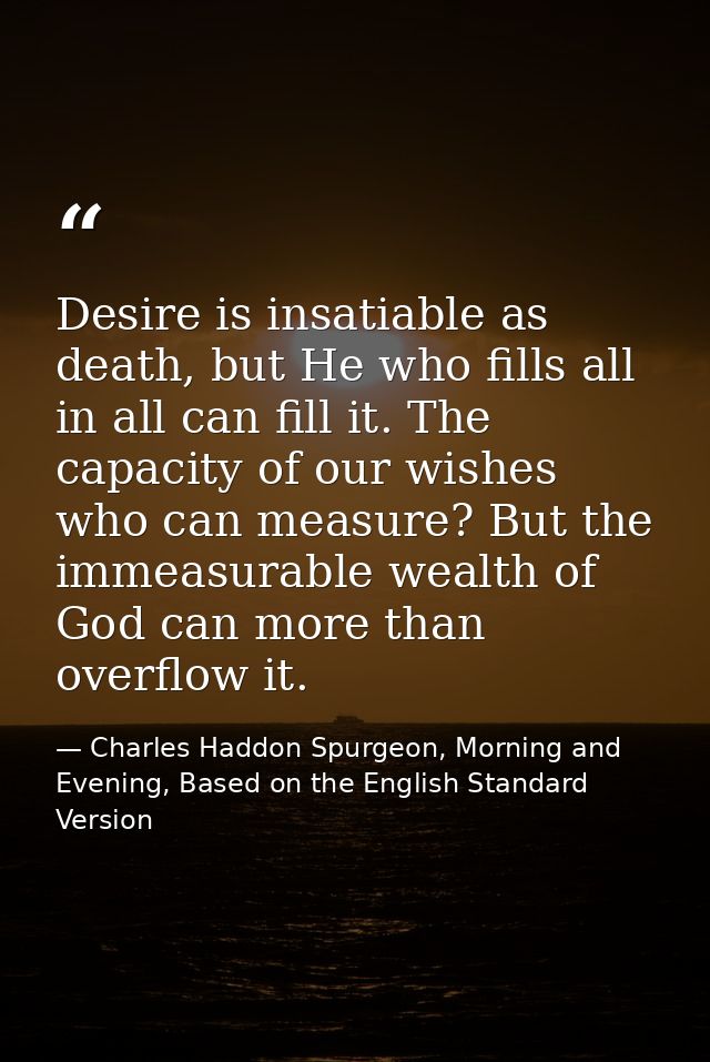 Desire is insatiable as death, but He who fills all in all can fill it. The capacity of our wishes who can measure? But  — Charles Haddon Spurgeon, Morning and Evening, Based on the English Standard Version