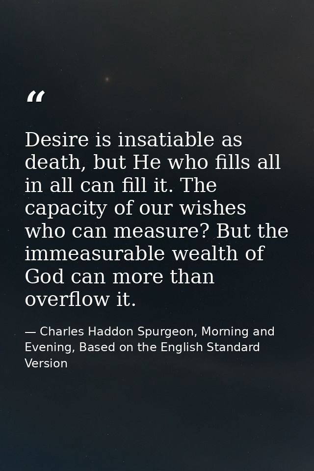 Desire is insatiable as death, but He who fills all in all can fill it. The capacity of our wishes who can measure? But  — Charles Haddon Spurgeon, Morning and Evening, Based on the English Standard Version