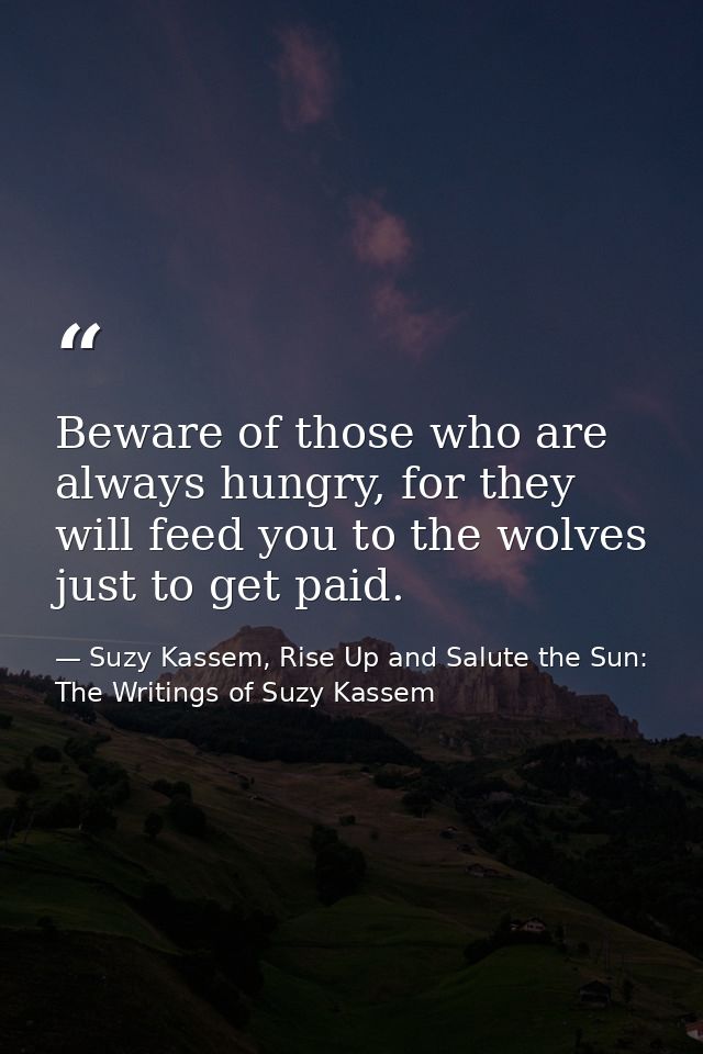 Beware of those who are always hungry, for they will feed you to the wolves just to get paid. — Suzy Kassem, Rise Up and Salute the Sun: The Writings of Suzy Kassem