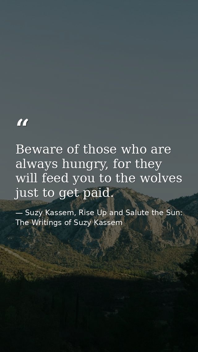 Beware of those who are always hungry, for they will feed you to the wolves just to get paid. — Suzy Kassem, Rise Up and Salute the Sun: The Writings of Suzy Kassem