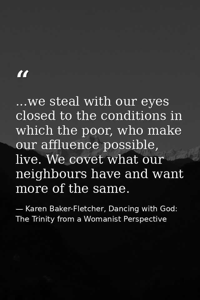 ...we steal with our eyes closed to the conditions in which the poor, who make our affluence possible, live. We covet wh — Karen Baker-Fletcher, Dancing with God: The Trinity from a Womanist Perspective