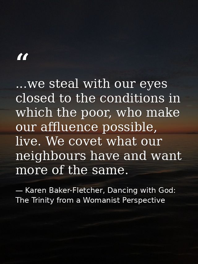 ...we steal with our eyes closed to the conditions in which the poor, who make our affluence possible, live. We covet wh — Karen Baker-Fletcher, Dancing with God: The Trinity from a Womanist Perspective