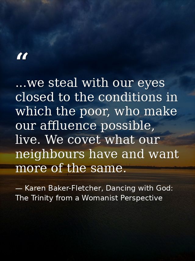 ...we steal with our eyes closed to the conditions in which the poor, who make our affluence possible, live. We covet wh — Karen Baker-Fletcher, Dancing with God: The Trinity from a Womanist Perspective