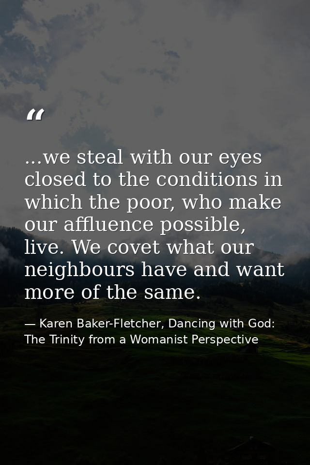 ...we steal with our eyes closed to the conditions in which the poor, who make our affluence possible, live. We covet wh — Karen Baker-Fletcher, Dancing with God: The Trinity from a Womanist Perspective