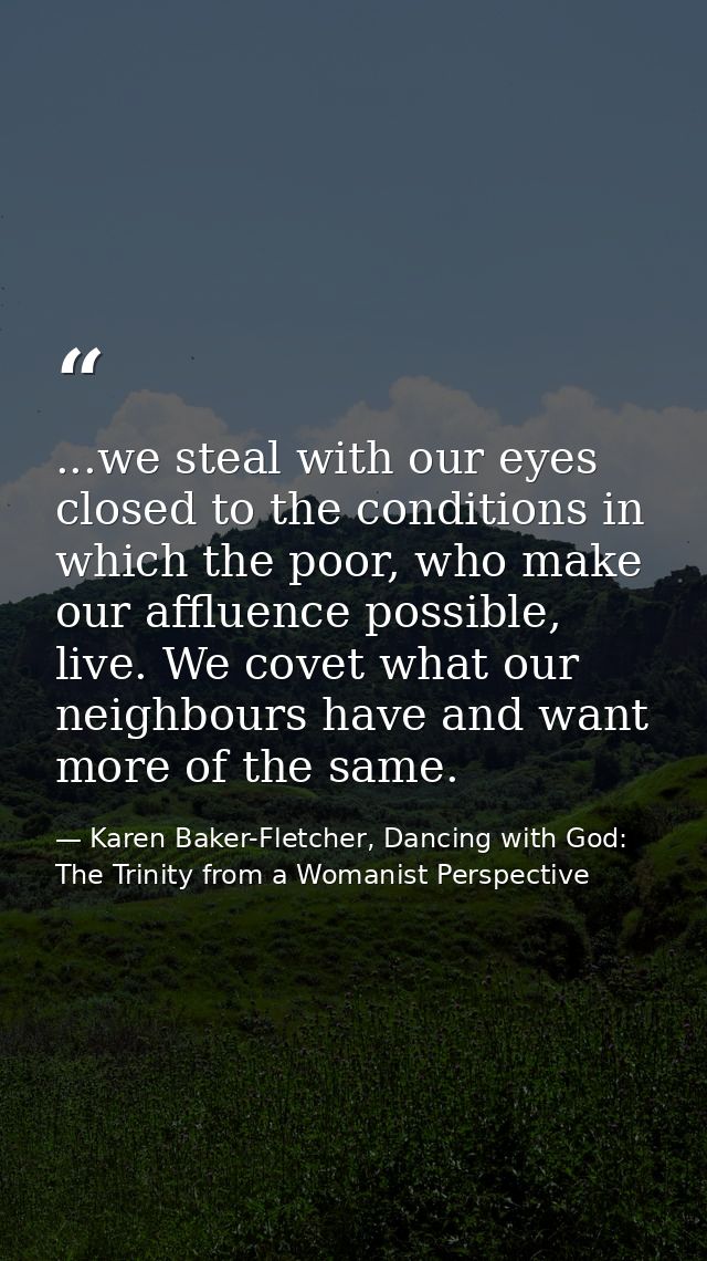 ...we steal with our eyes closed to the conditions in which the poor, who make our affluence possible, live. We covet wh — Karen Baker-Fletcher, Dancing with God: The Trinity from a Womanist Perspective