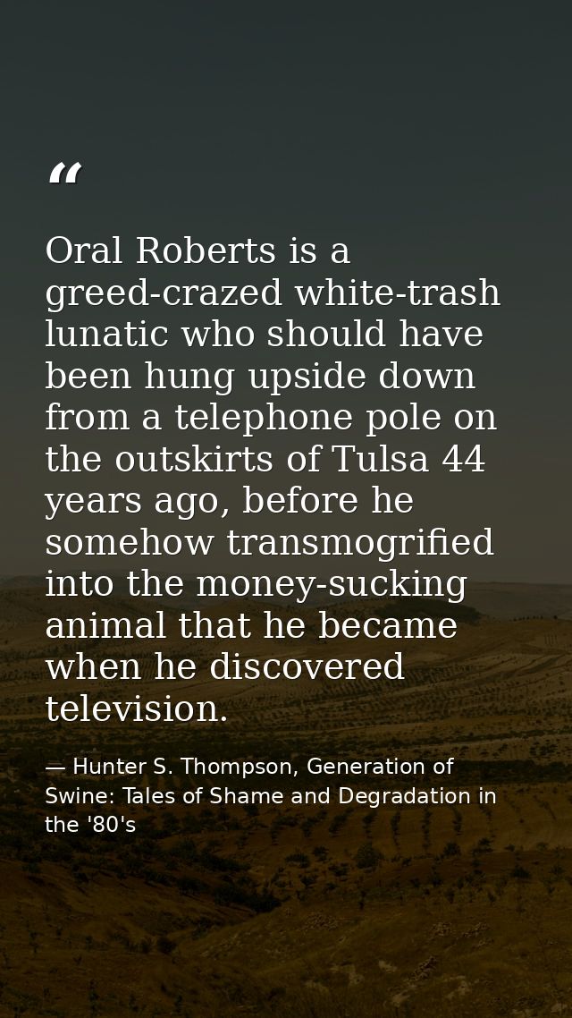 Oral Roberts is a greed-crazed white-trash lunatic who should have been hung upside down from a telephone pole on the ou — Hunter S. Thompson, Generation of Swine: Tales of Shame and Degradation in the '80's