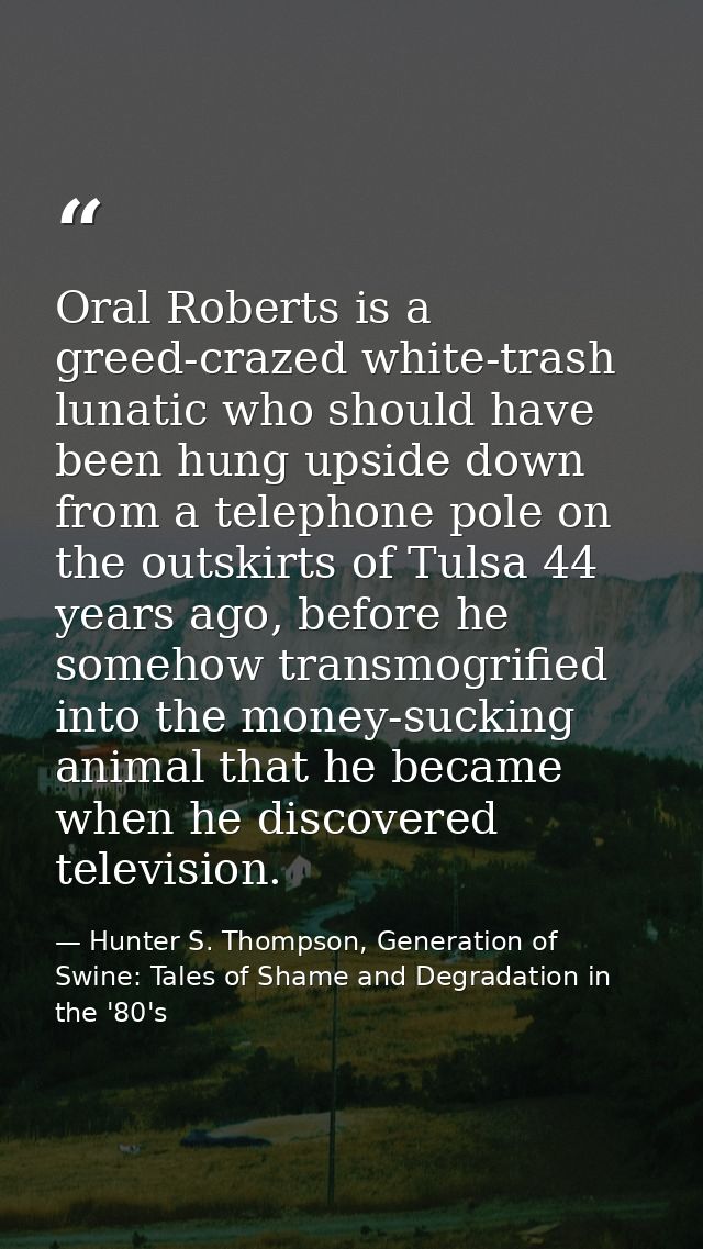 Oral Roberts is a greed-crazed white-trash lunatic who should have been hung upside down from a telephone pole on the ou — Hunter S. Thompson, Generation of Swine: Tales of Shame and Degradation in the '80's