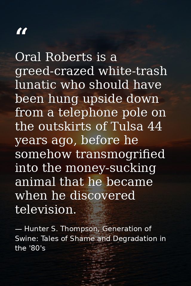 Oral Roberts is a greed-crazed white-trash lunatic who should have been hung upside down from a telephone pole on the ou — Hunter S. Thompson, Generation of Swine: Tales of Shame and Degradation in the '80's