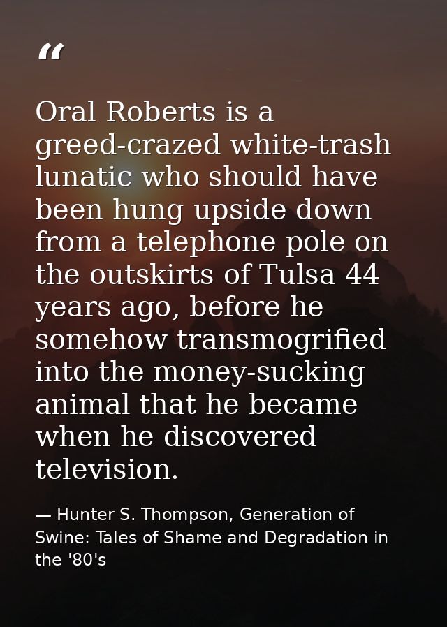Oral Roberts is a greed-crazed white-trash lunatic who should have been hung upside down from a telephone pole on the ou — Hunter S. Thompson, Generation of Swine: Tales of Shame and Degradation in the '80's