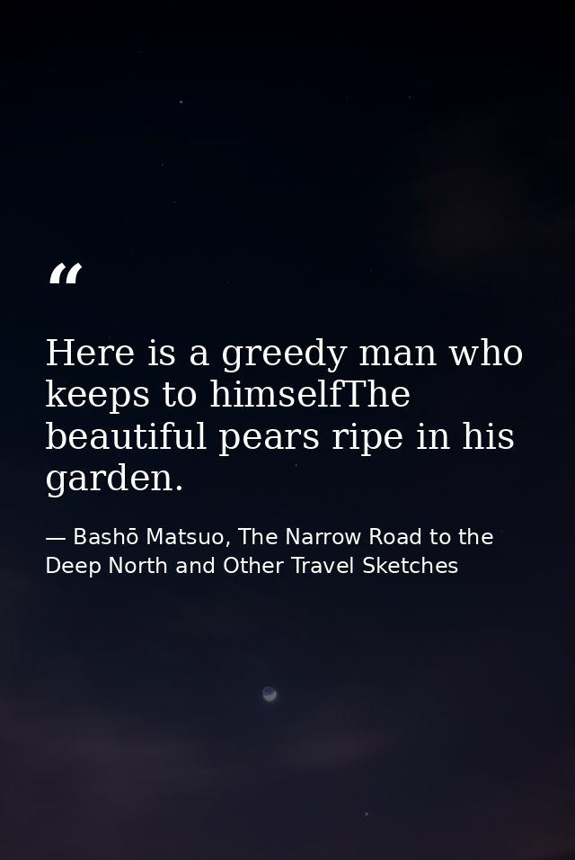 Here is a greedy man who keeps to himselfThe beautiful pears ripe in his garden. — Bashō Matsuo, The Narrow Road to the Deep North and Other Travel Sketches