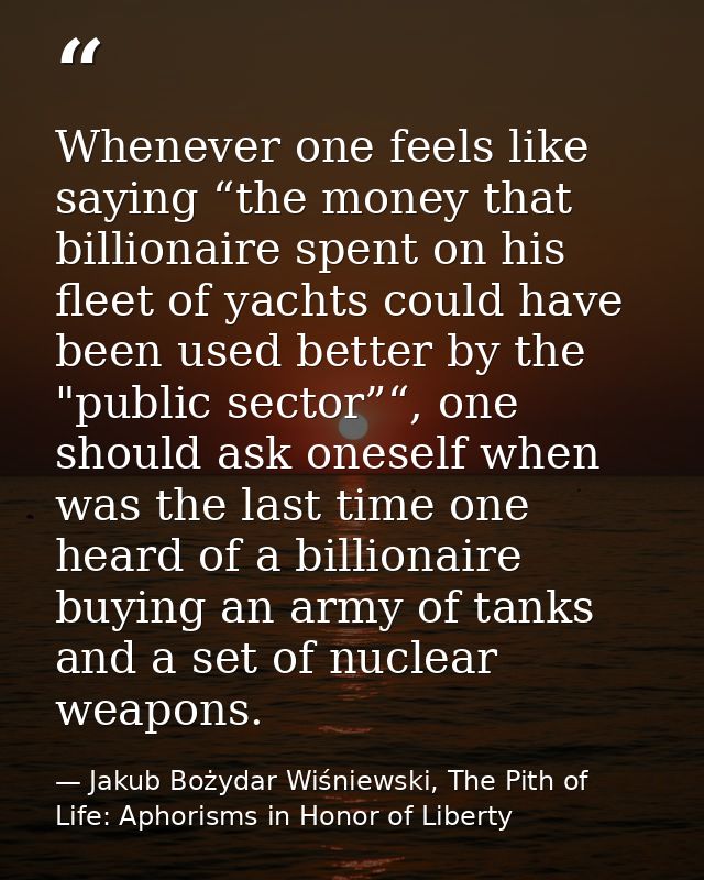 Whenever one feels like saying “the money that billionaire spent on his fleet of yachts could have been used better by t — Jakub Bożydar Wiśniewski, The Pith of Life: Aphorisms in Honor of Liberty