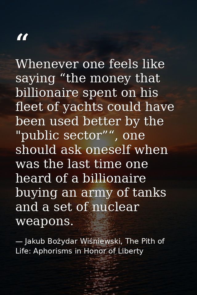 Whenever one feels like saying “the money that billionaire spent on his fleet of yachts could have been used better by t — Jakub Bożydar Wiśniewski, The Pith of Life: Aphorisms in Honor of Liberty
