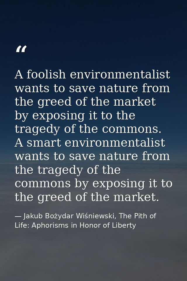 A foolish environmentalist wants to save nature from the greed of the market by exposing it to the tragedy of the common — Jakub Bożydar Wiśniewski, The Pith of Life: Aphorisms in Honor of Liberty