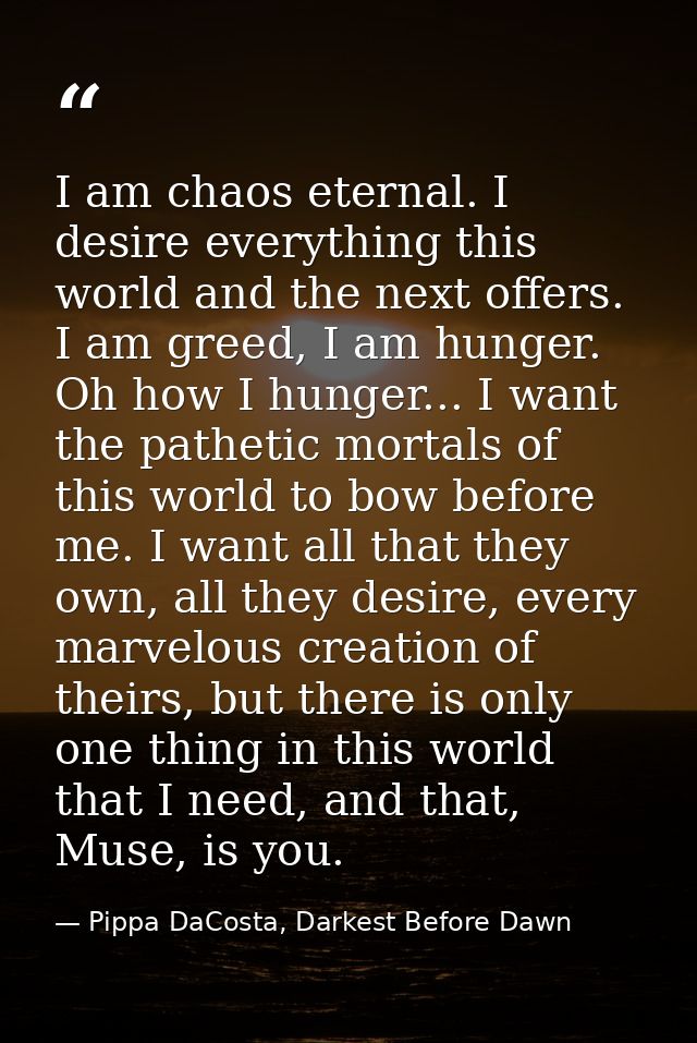 I am chaos eternal. I desire everything this world and the next offers. I am greed, I am hunger. Oh how I hunger... I wa — Pippa DaCosta, Darkest Before Dawn