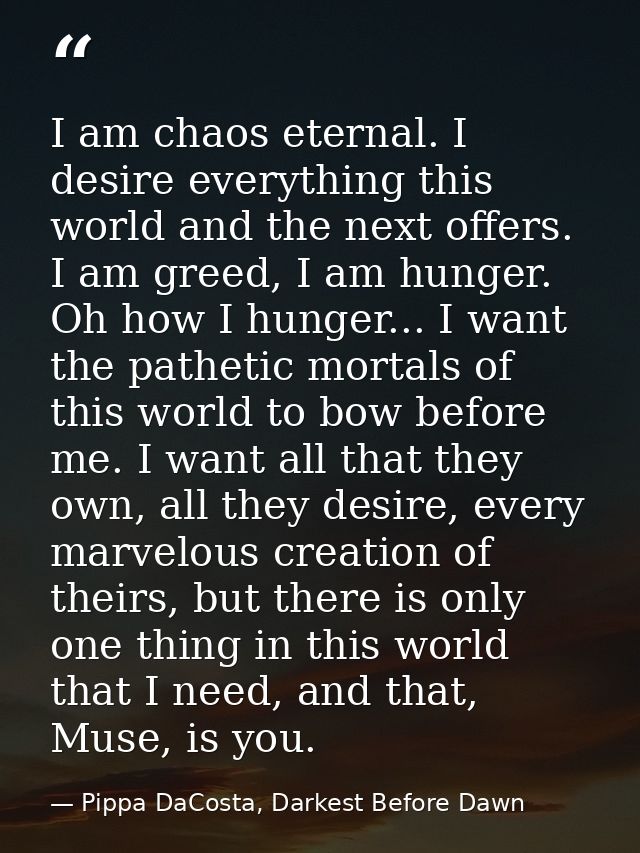 I am chaos eternal. I desire everything this world and the next offers. I am greed, I am hunger. Oh how I hunger... I wa — Pippa DaCosta, Darkest Before Dawn