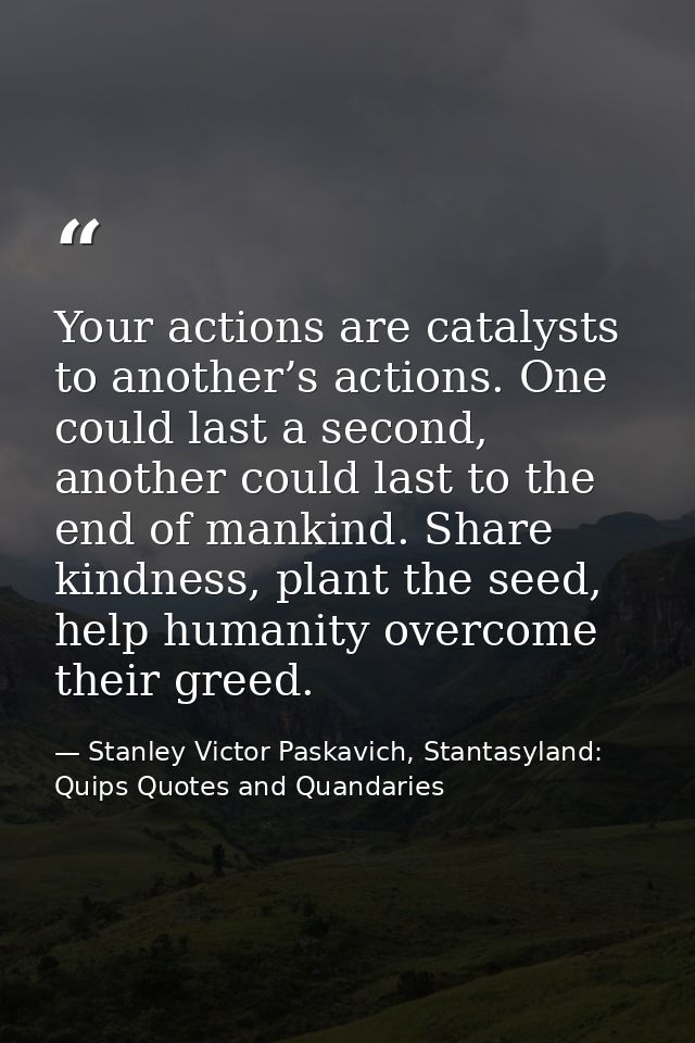 Your actions are catalysts to another’s actions. One could last a second, another could last to the end of mankind. Shar — Stanley Victor Paskavich, Stantasyland: Quips Quotes and Quandaries