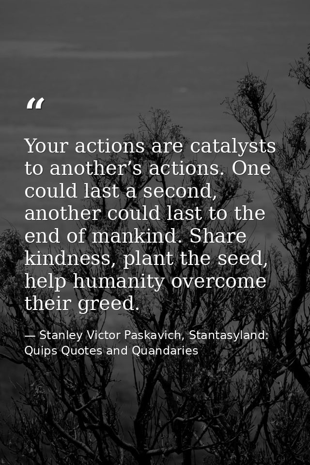 Your actions are catalysts to another’s actions. One could last a second, another could last to the end of mankind. Shar — Stanley Victor Paskavich, Stantasyland: Quips Quotes and Quandaries