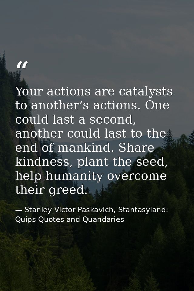 Your actions are catalysts to another’s actions. One could last a second, another could last to the end of mankind. Shar — Stanley Victor Paskavich, Stantasyland: Quips Quotes and Quandaries