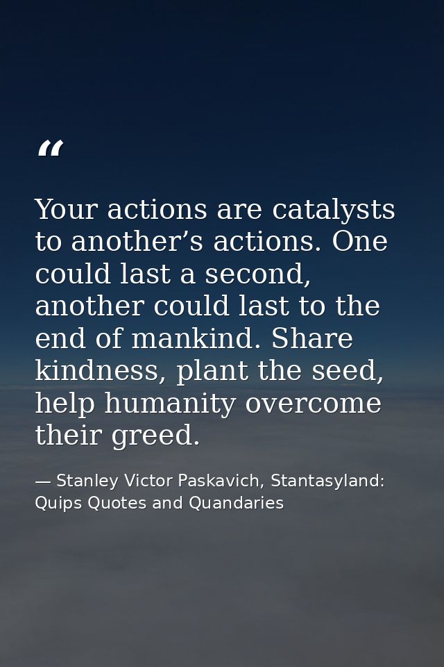 Your actions are catalysts to another’s actions. One could last a second, another could last to the end of mankind. Shar — Stanley Victor Paskavich, Stantasyland: Quips Quotes and Quandaries