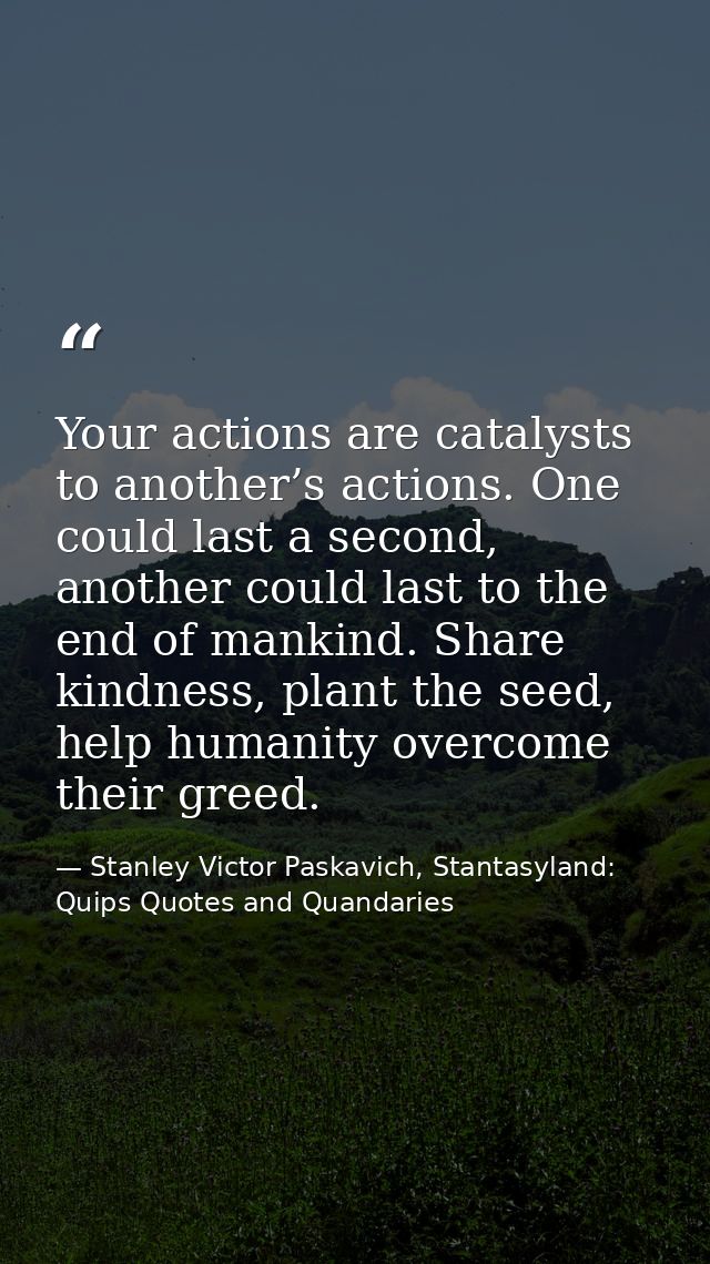 Your actions are catalysts to another’s actions. One could last a second, another could last to the end of mankind. Shar — Stanley Victor Paskavich, Stantasyland: Quips Quotes and Quandaries