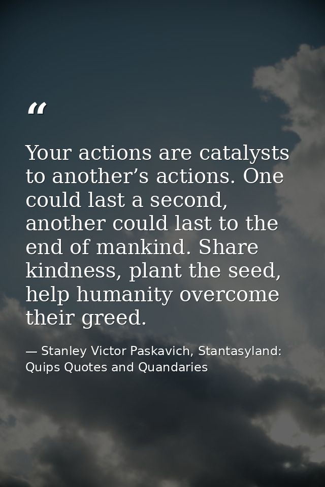 Your actions are catalysts to another’s actions. One could last a second, another could last to the end of mankind. Shar — Stanley Victor Paskavich, Stantasyland: Quips Quotes and Quandaries