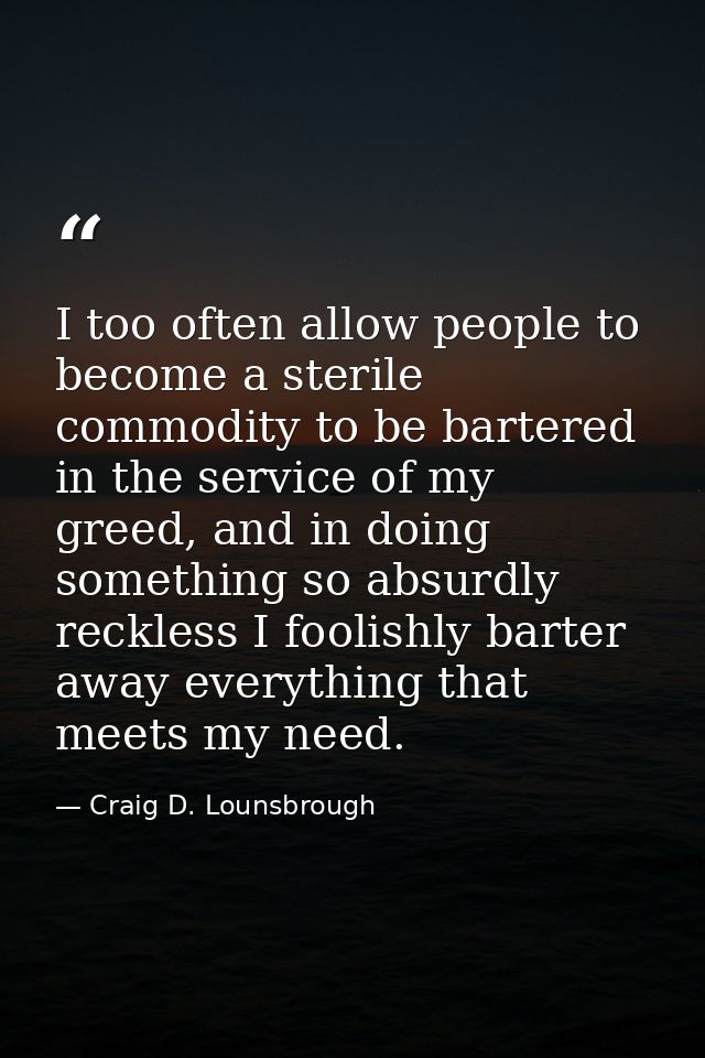 I too often allow people to become a sterile commodity to be bartered in the service of my greed, and in doing something — Craig D. Lounsbrough